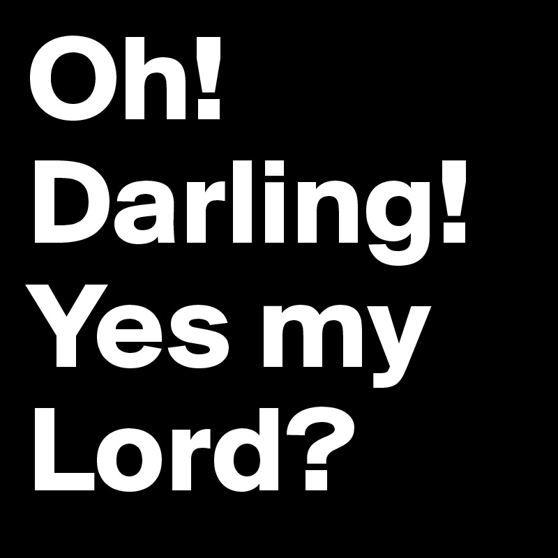 Oh! Darling! Yes my Lord?
