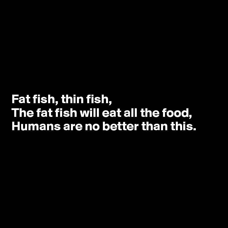 





Fat fish, thin fish,
The fat fish will eat all the food,
Humans are no better than this.





