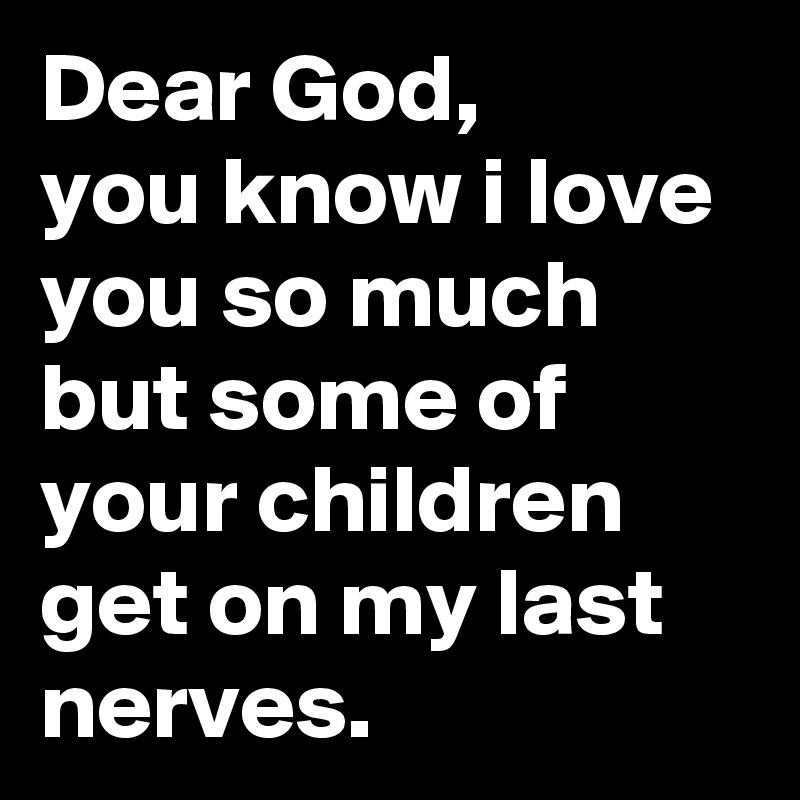 Dear God,
you know i love you so much but some of your children get on my last nerves.