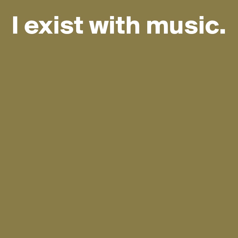 I exist with music.






