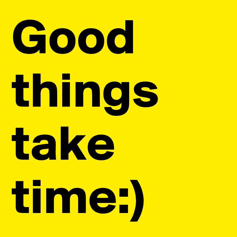 Good things take time:)