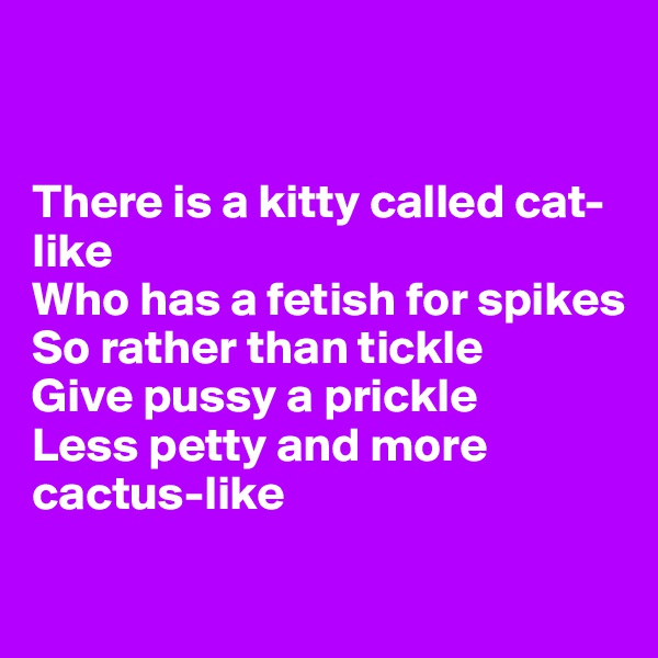 


There is a kitty called cat-like
Who has a fetish for spikes 
So rather than tickle
Give pussy a prickle
Less petty and more cactus-like

