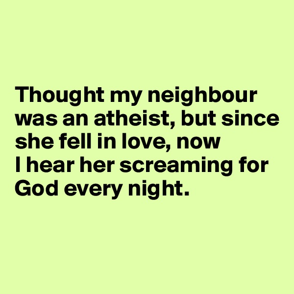 


Thought my neighbour was an atheist, but since she fell in love, now 
I hear her screaming for God every night.


