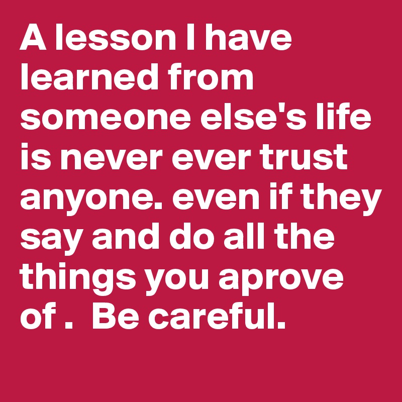 A lesson I have learned from someone else's life is never ever trust anyone. even if they say and do all the things you aprove of .  Be careful.