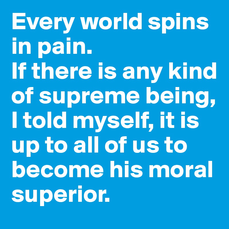 Every world spins in pain. 
If there is any kind of supreme being, I told myself, it is up to all of us to become his moral superior.