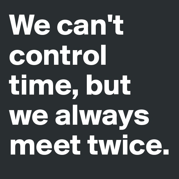 We can't control time, but we always meet twice. 