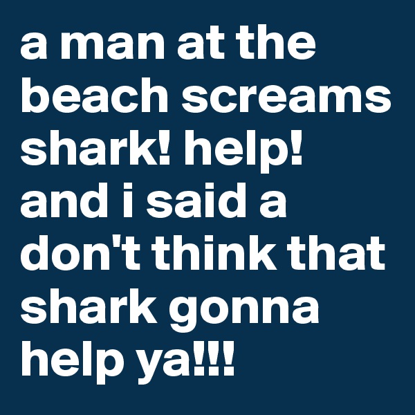 a man at the beach screams shark! help! and i said a don't think that shark gonna help ya!!!