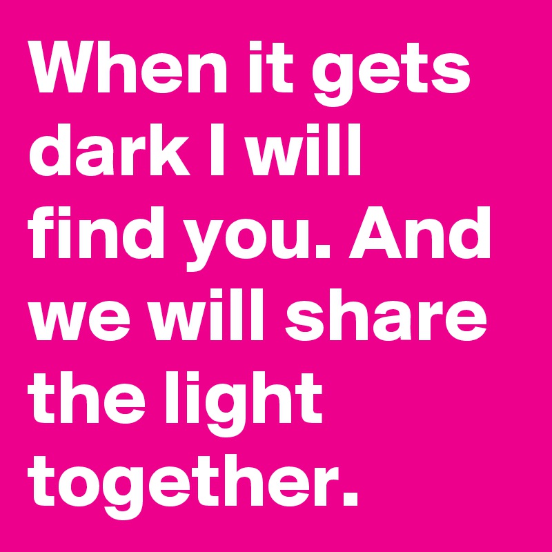 When it gets dark I will find you. And we will share the light together.