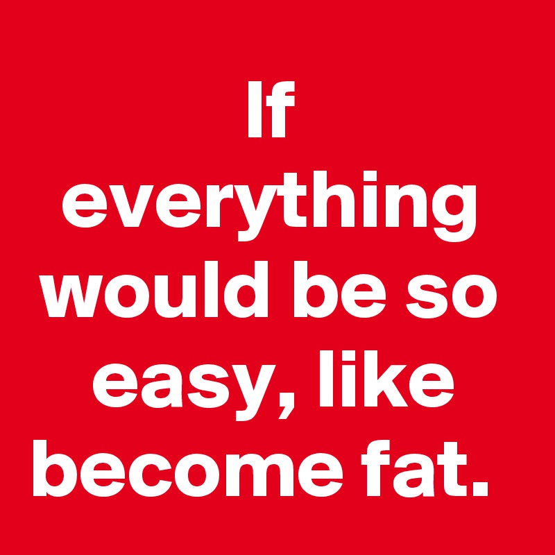 If everything would be so easy, like become fat. 