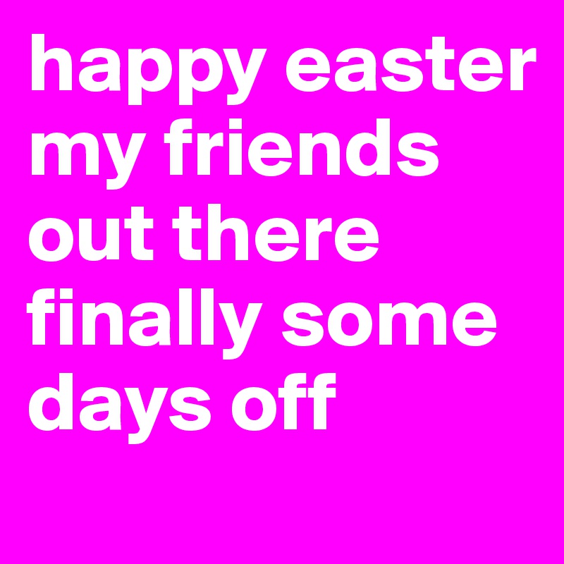 happy easter my friends out there finally some days off