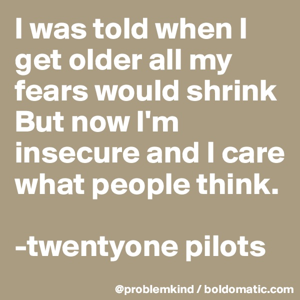 I was told when I get older all my fears would shrink
But now I'm insecure and I care what people think.

-twentyone pilots 