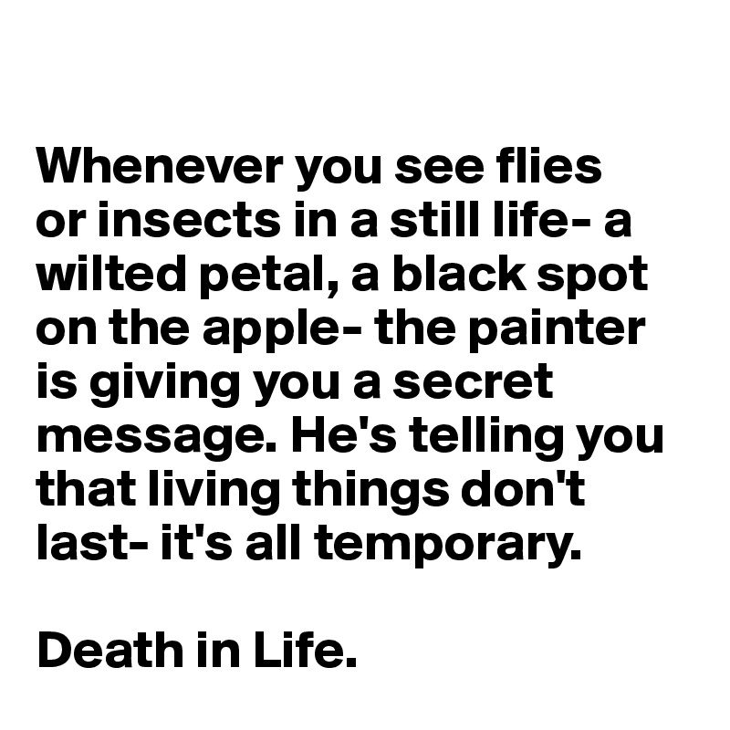 

Whenever you see flies 
or insects in a still life- a wilted petal, a black spot on the apple- the painter 
is giving you a secret message. He's telling you that living things don't last- it's all temporary. 

Death in Life. 