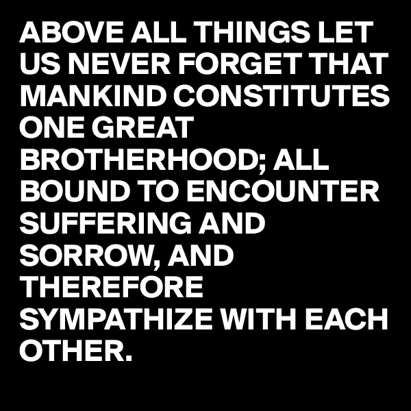ABOVE ALL THINGS LET US NEVER FORGET THAT MANKIND CONSTITUTES ONE GREAT BROTHERHOOD; ALL BOUND TO ENCOUNTER  SUFFERING AND SORROW, AND THEREFORE SYMPATHIZE WITH EACH OTHER.