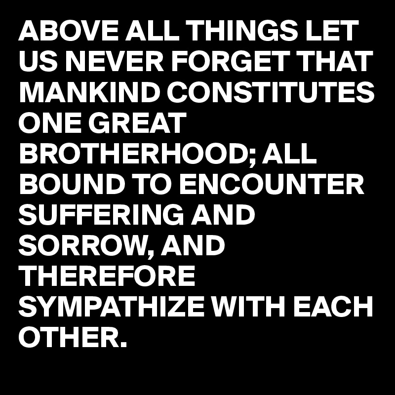 ABOVE ALL THINGS LET US NEVER FORGET THAT MANKIND CONSTITUTES ONE GREAT BROTHERHOOD; ALL BOUND TO ENCOUNTER  SUFFERING AND SORROW, AND THEREFORE SYMPATHIZE WITH EACH OTHER.