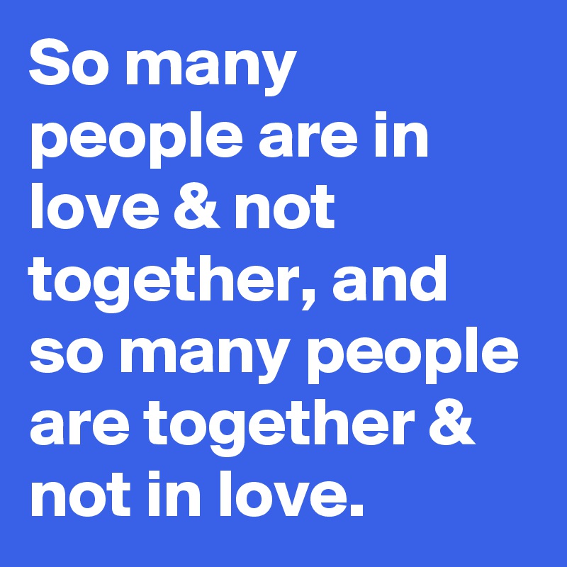 So many people are in love & not together, and so many people are together & not in love.