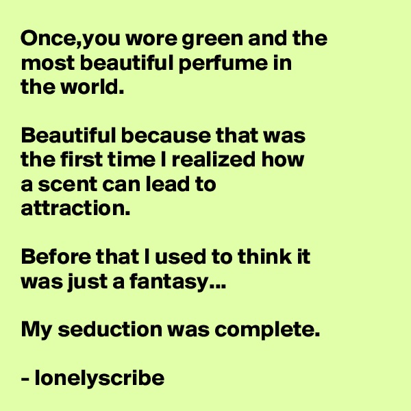 Once,you wore green and the 
most beautiful perfume in 
the world.

Beautiful because that was 
the first time I realized how 
a scent can lead to 
attraction.

Before that I used to think it 
was just a fantasy...

My seduction was complete.

- lonelyscribe 