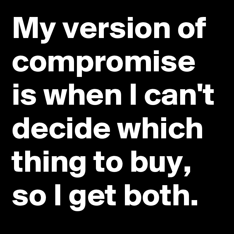 My version of compromise is when I can't decide which thing to buy, so I get both.