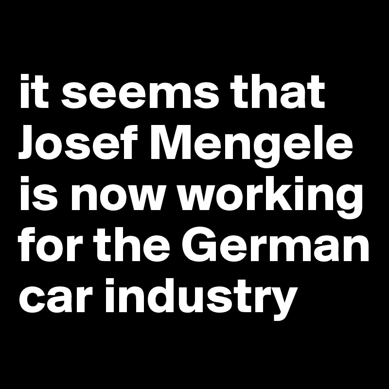 
it seems that Josef Mengele is now working for the German car industry