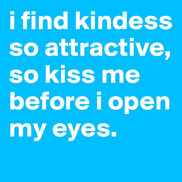 i find kindess so attractive, so kiss me before i open my eyes.
