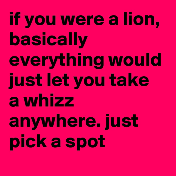 if you were a lion, basically everything would just let you take a whizz anywhere. just pick a spot
