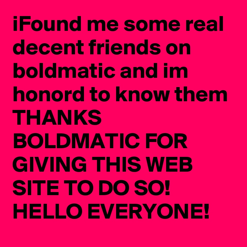 iFound me some real decent friends on boldmatic and im honord to know them 
THANKS BOLDMATIC FOR GIVING THIS WEB SITE TO DO SO!
HELLO EVERYONE! 