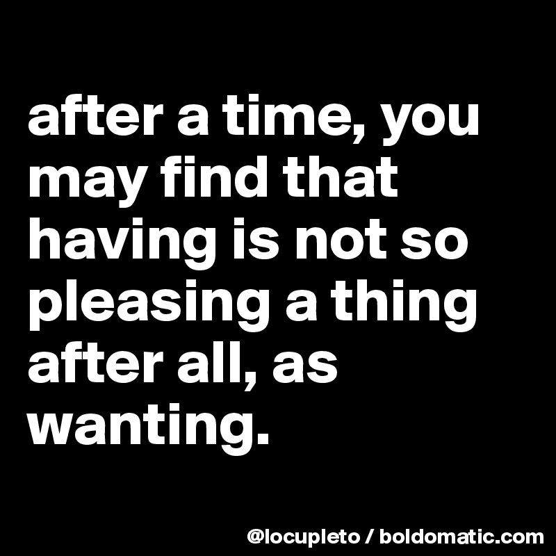 
after a time, you may find that having is not so pleasing a thing after all, as wanting.
