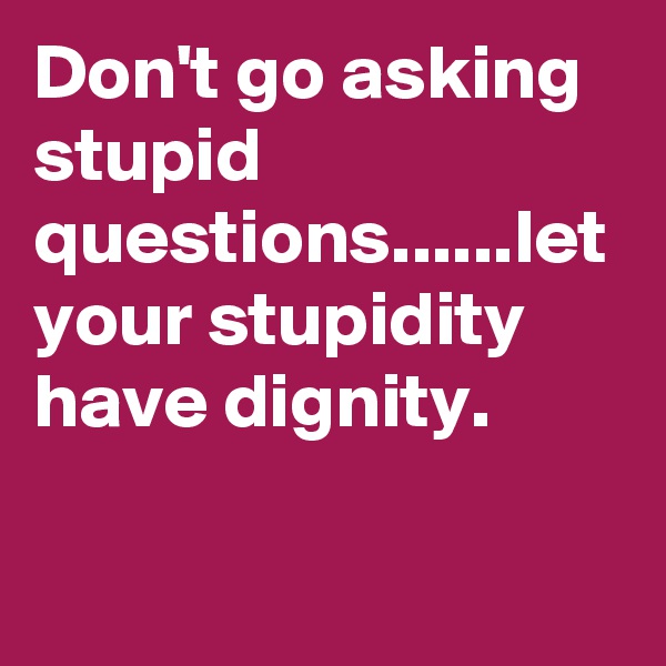 Don't go asking stupid questions......let your stupidity have dignity.