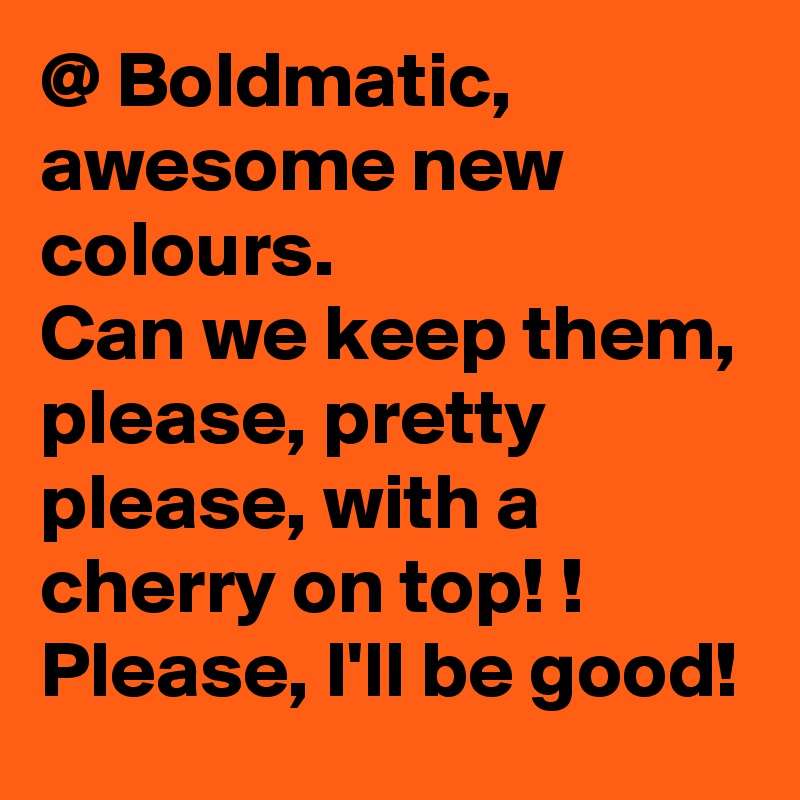 @ Boldmatic, awesome new colours.
Can we keep them, please, pretty please, with a cherry on top! !
Please, I'll be good! 