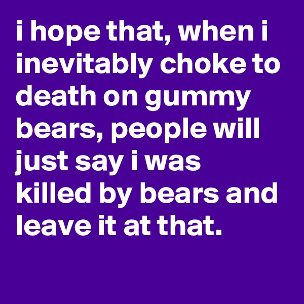 i hope that, when i inevitably choke to death on gummy bears, people will just say i was killed by bears and leave it at that.
