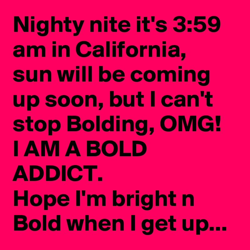 Nighty nite it's 3:59 am in California,  sun will be coming up soon, but I can't stop Bolding, OMG! I AM A BOLD ADDICT.
Hope I'm bright n Bold when I get up...