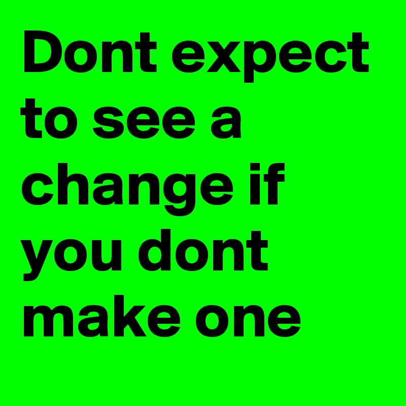 Dont expect to see a change if you dont make one