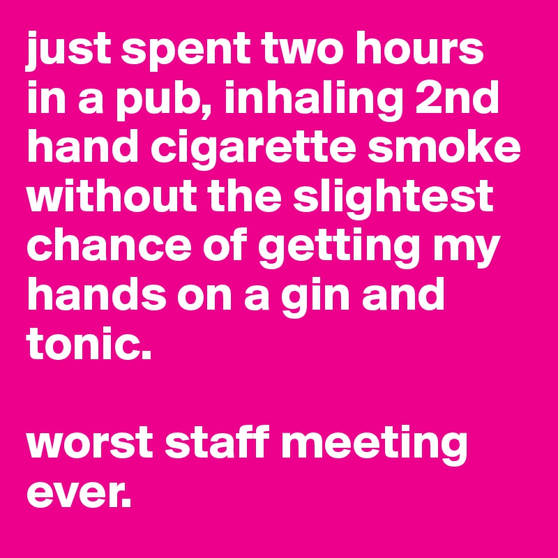 just spent two hours in a pub, inhaling 2nd hand cigarette smoke without the slightest chance of getting my hands on a gin and tonic.

worst staff meeting ever.