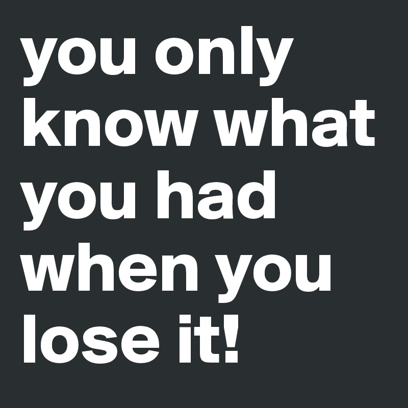 you only know what you had
when you lose it!