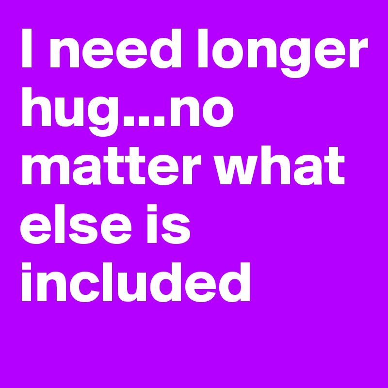 I need longer hug...no matter what else is included