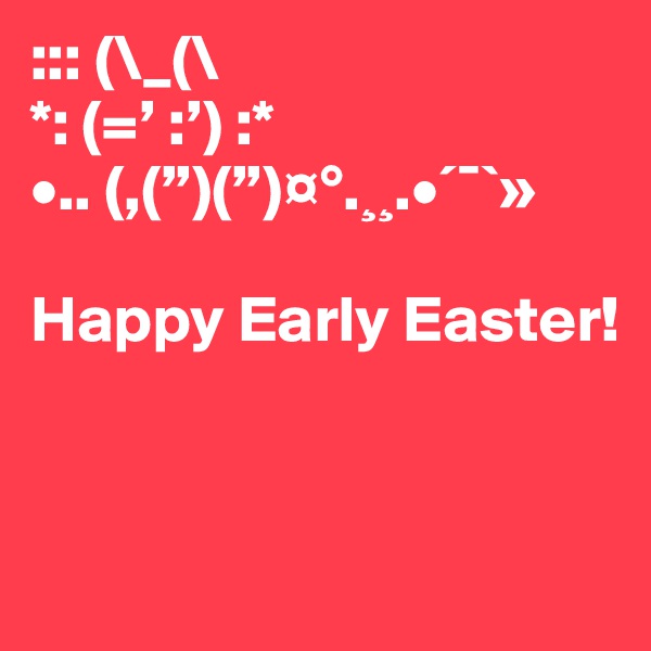::: (\_(\
*: (=’ :’) :*
•.. (,(”)(”)¤°.¸¸.•´¯`»

Happy Early Easter!


