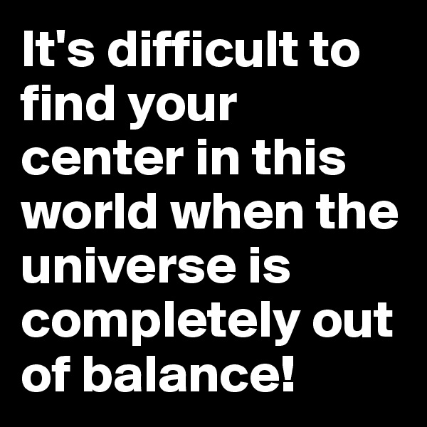 It's difficult to find your center in this world when the universe is completely out of balance!