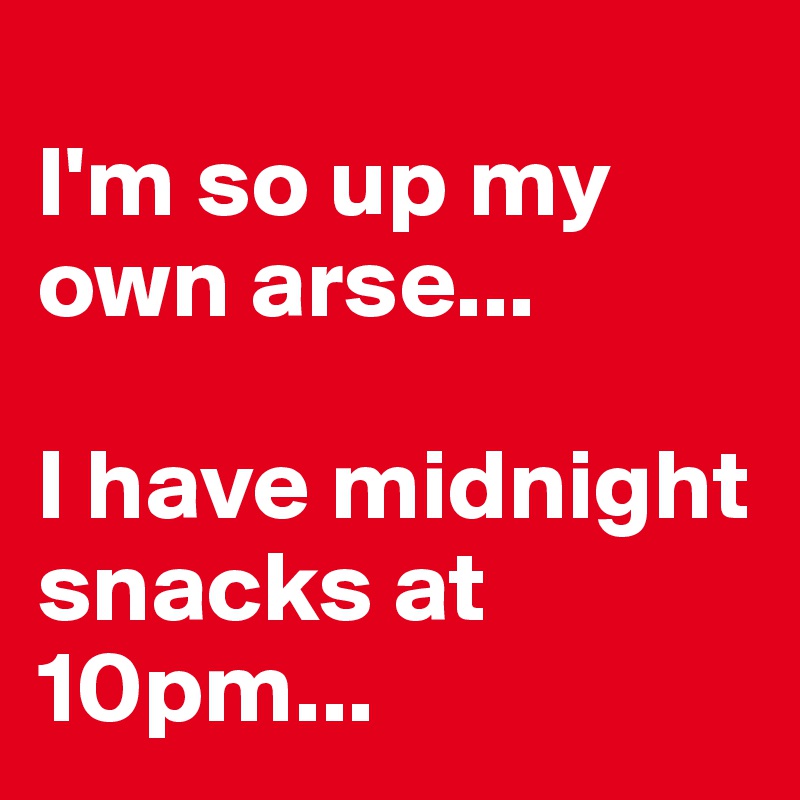 
I'm so up my own arse...

I have midnight snacks at 10pm...