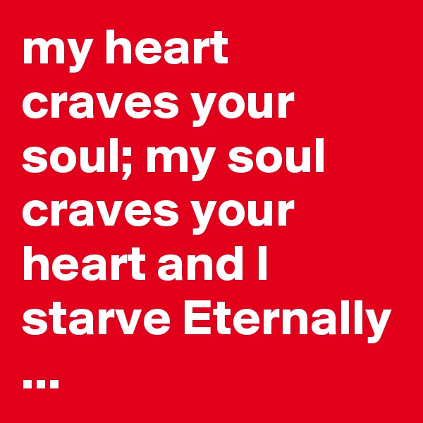 my heart craves your soul; my soul craves your heart and I starve Eternally ...