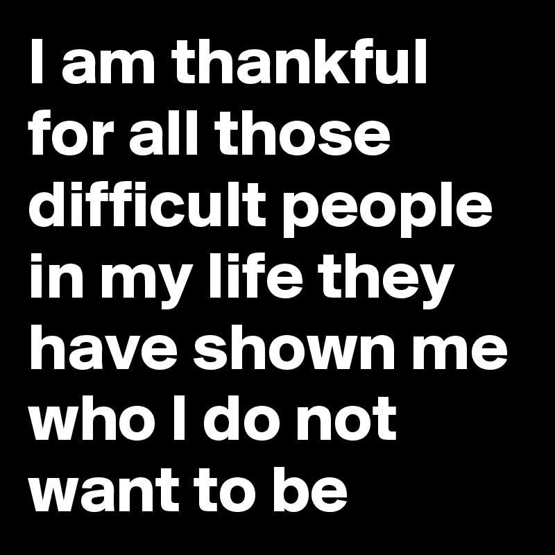 I am thankful for all those difficult people in my life they have shown me who I do not want to be