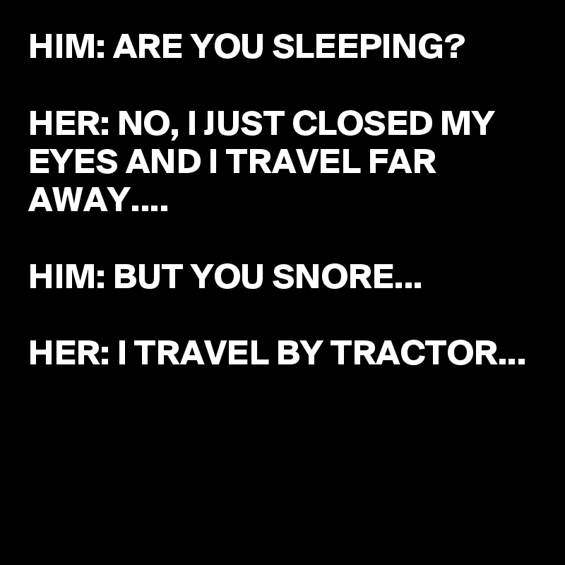 HIM: ARE YOU SLEEPING?

HER: NO, I JUST CLOSED MY EYES AND I TRAVEL FAR AWAY....

HIM: BUT YOU SNORE...

HER: I TRAVEL BY TRACTOR...


