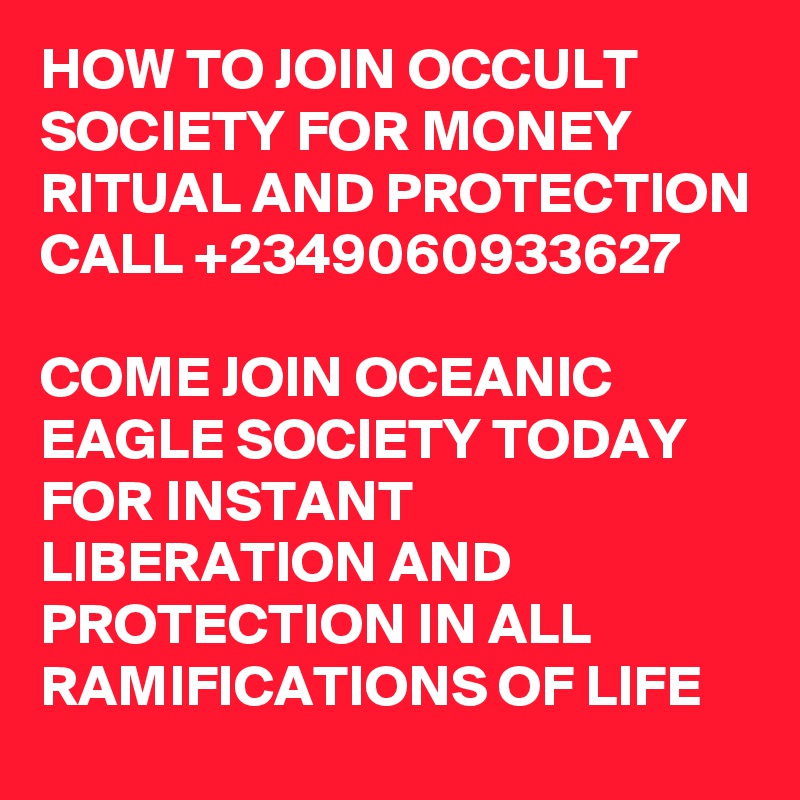 HOW TO JOIN OCCULT SOCIETY FOR MONEY RITUAL AND PROTECTION
CALL +2349060933627

COME JOIN OCEANIC EAGLE SOCIETY TODAY FOR INSTANT LIBERATION AND PROTECTION IN ALL RAMIFICATIONS OF LIFE 