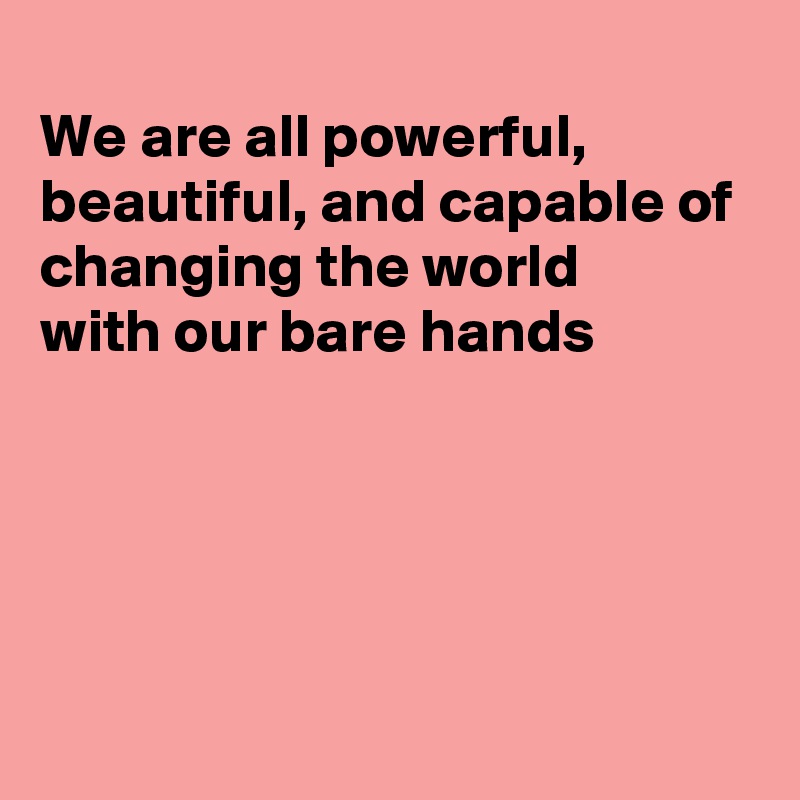 
We are all powerful, beautiful, and capable of changing the world 
with our bare hands





