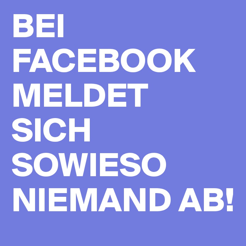 BEI FACEBOOK MELDET SICH SOWIESO NIEMAND AB! 