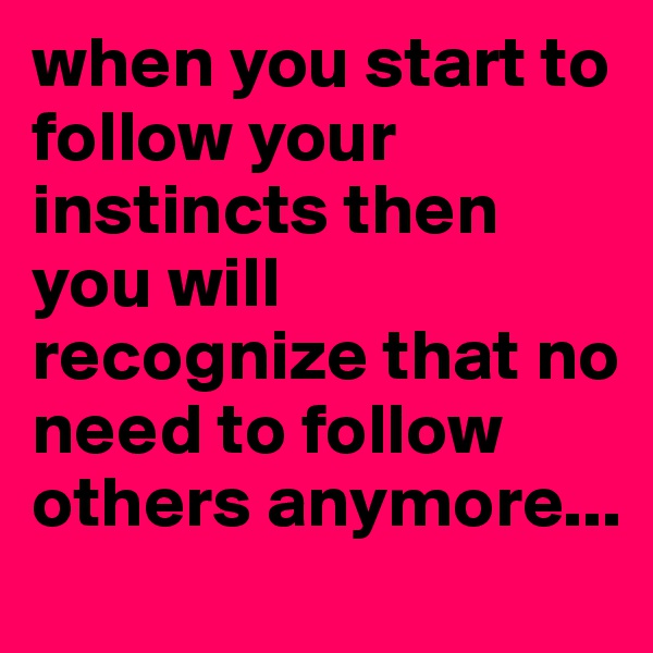 when you start to follow your instincts then  you will recognize that no need to follow others anymore...