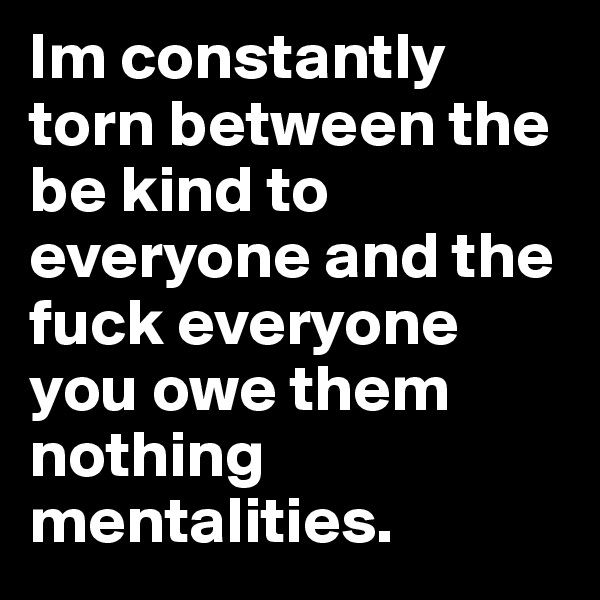 Im constantly torn between the be kind to everyone and the fuck everyone you owe them nothing mentalities.