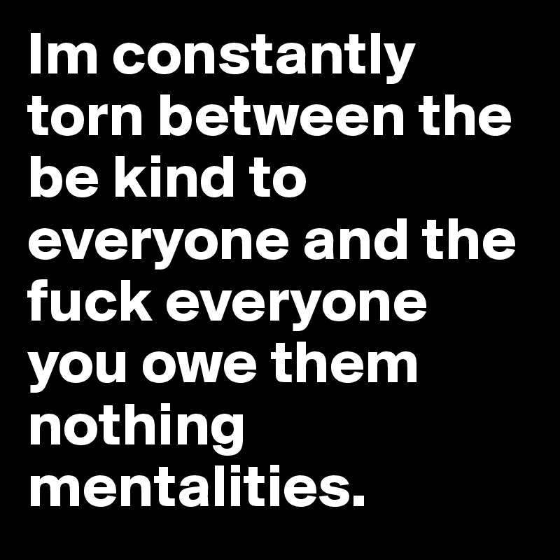 Im constantly torn between the be kind to everyone and the fuck everyone you owe them nothing mentalities.