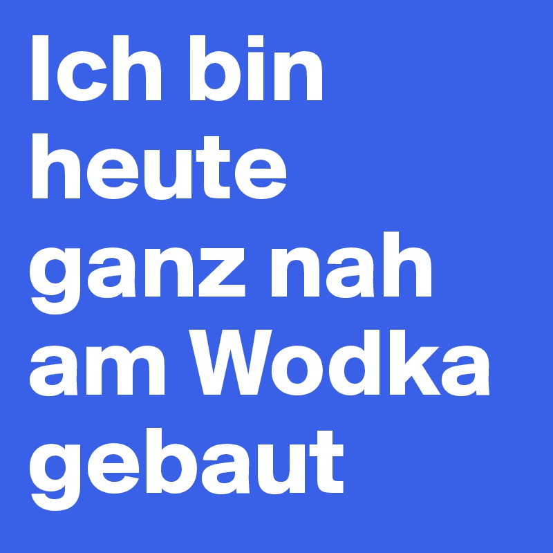 Ich bin heute ganz nah am Wodka gebaut