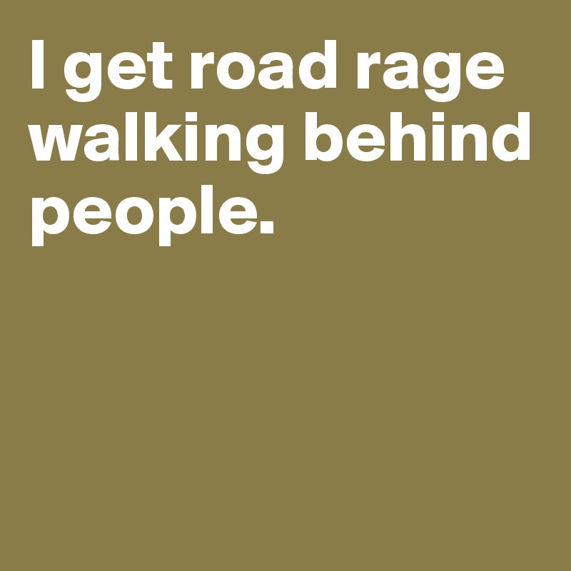 I get road rage walking behind people.



