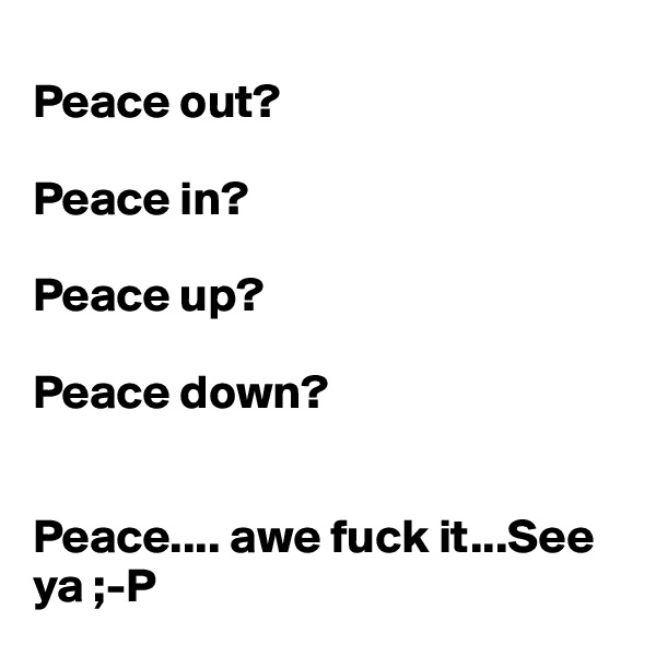 
Peace out?

Peace in? 

Peace up? 

Peace down?


Peace.... awe fuck it...See ya ;-P