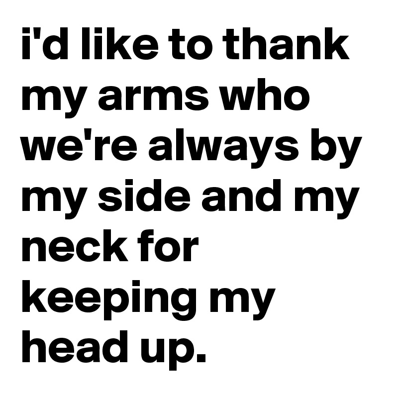 i'd like to thank my arms who we're always by my side and my neck for keeping my head up.